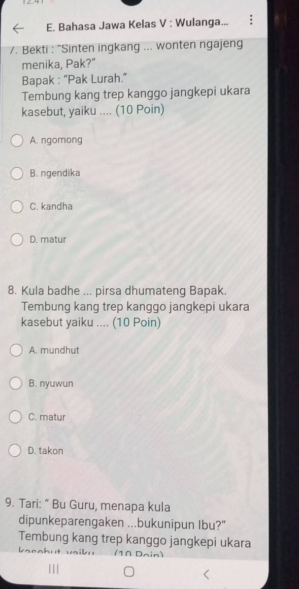 Bahasa Jawa Kelas V : Wulanga...
/. Bekti : “Sinten ingkang ... wonten ngajeng
menika, Pak?”
Bapak : “Pak Lurah.”
Tembung kang trep kanggo jangkepi ukara
kasebut, yaiku .... (10 Poin)
A. ngomong
B. ngendika
C. kandha
D. matur
8. Kula badhe ... pirsa dhumateng Bapak.
Tembung kang trep kanggo jangkepi ukara
kasebut yaiku .... (10 Poin)
A. mundhut
B. nyuwun
C. matur
D. takon
9. Tari: “ Bu Guru, menapa kula
dipunkeparengaken ...bukunipun Ibu?”
Tembung kang trep kanggo jangkepi ukara