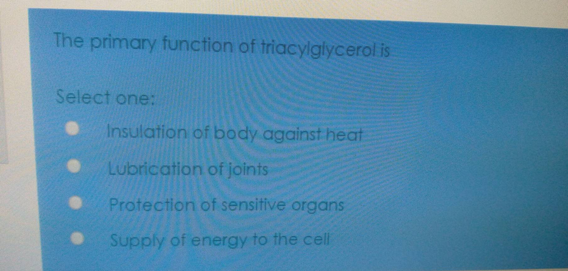 The primary function of triacylglycerphs
Select one:
Insulation of body against heat
Lubrication of joints
Protection of sensitive organs
Supply of energy to the cel