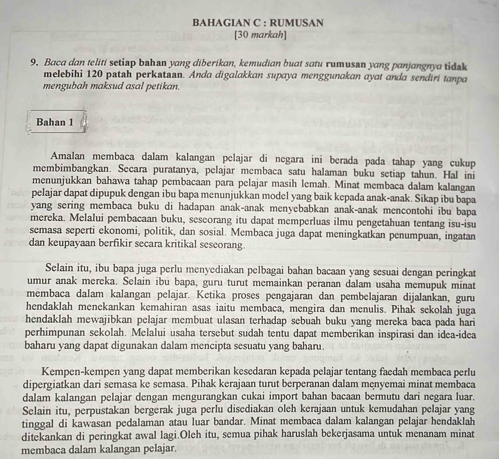 BAHAGIAN C : RUMUSAN
[30 markah]
9. Baca dan teliti setiap bahan yang diberikan, kemudian buat satu rumusan yang panjangnya tidak
melebihi 120 patah perkataan. Anda digalakkan supaya menggunakan ayat anda sendiri tanpa
mengubah maksud asal petikan.
Bahan 1
Amalan membaca dalam kalangan pelajar di negara ini berada pada tahap yang cukup
membimbangkan. Secara puratanya, pelajar membaca satu halaman buku setiap tahun. Hal ini
menunjukkan bahawa tahap pembacaan para pelajar masih lemah. Minat membaca dalam kalangan
pelajar dapat dipupuk dengan ibu bapa menunjukkan model yang baik kepada anak-anak. Sikap ibu bapa
yang sering membaca buku di hadapan anak-anak menyebabkan anak-anak mencontohi ibu bapa
mereka. Melalui pembacaan buku, seseorang itu dapat memperluas ilmu pengetahuan tentang isu-isu
semasa seperti ekonomi, politik, dan sosial. Membaca juga dapat meningkatkan penumpuan, ingatan
dan keupayaan berfikir secara kritikal seseorang.
Selain itu, ibu bapa juga perlu menyediakan pelbagai bahan bacaan yang sesuai dengan peringkat
umur anak mereka. Selain ibu bapa, guru turut memainkan peranan dalam usaha memupuk minat
membaca dalam kalangan pelajar. Ketika proses pengajaran dan pembelajaran dijalankan, guru
hendaklah menekankan kemahiran asas iaitu membaca, mengira dan menulis. Pihak sekolah juga
hendaklah mewajibkan pelajar membuat ulasan terhadap sebuah buku yang mereka baca pada hari
perhimpunan sekolah. Melalui usaha tersebut sudah tentu dapat memberikan inspirasi dan idea-idea
baharu yang dapat digunakan dalam mencipta sesuatu yang baharu.
Kempen-kempen yang dapat memberikan kesedaran kepada pelajar tentang faedah membaca perlu
dipergiatkan dari semasa ke semasa. Pihak kerajaan turut berperanan dalam menyemai minat membaca
dalam kalangan pelajar dengan mengurangkan cukai import bahan bacaan bermutu dari negara luar.
Selain itu, perpustakan bergerak juga perlu disediakan oleh kerajaan untuk kemudahan pelajar yang
tinggal di kawasan pedalaman atau luar bandar. Minat membaca dalam kalangan pelajar hendaklah
ditekankan di peringkat awal lagi.Oleh itu, semua pihak haruslah bekerjasama untuk menanam minat
membaca dalam kalangan pelajar.