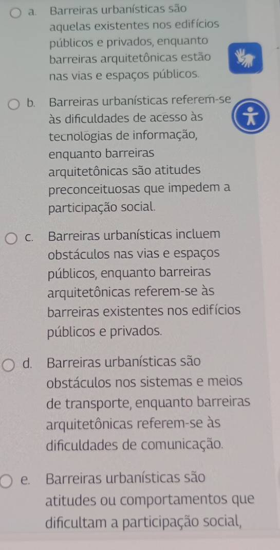 a. Barreiras urbanísticas são
aquelas existentes nos edifícios
públicos e privados, enquanto
barreiras arquitetônicas estão
nas vias e espaços públicos.
b. Barreiras urbanísticas referem-se
às dificuldades de acesso às i
tecnologias de informação,
enquanto barreiras
arquitetônicas são atitudes
preconceituosas que impedem a
participação social.
c. Barreiras urbanísticas incluem
obstáculos nas vias e espaços
públicos, enquanto barreiras
arquitetônicas referem-se às
barreiras existentes nos edifícios
públicos e privados.
d. Barreiras urbanísticas são
obstáculos nos sistemas e meios
de transporte, enquanto barreiras
arquitetônicas referem-se às
dificuldades de comunicação.
e. Barreiras urbanísticas são
atitudes ou comportamentos que
dificultam a participação social,