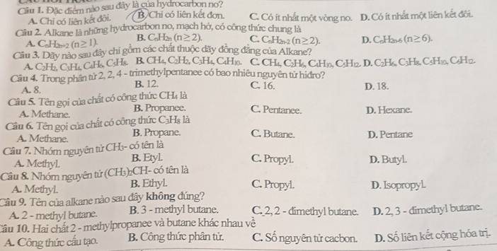 Cầu 1. Đặc điểm nào sau đây là của hydrocarbon no?
A. Chỉ có liên kết đôi. B Chi có liên kết đơn. C. Có ít nhất một vòng no. D. Có ít nhất một liên kết đôi.
Câu 2. Alkane là những hydrocarbon no, mạch hở, có công thức chung là
A. C_nH_2n+2(n≥ 1). B. C_nH_2n(n≥ 2). C. C_nH_2n-2(n≥ 2). D. C_nH_2n-6(n≥ 6).
Câu 3. Dãy nào sau đây chi gồm các chất thuộc dãy đồng đẳng của Alkane?
A. C2H₂, C₃H₄, C₄H₆, C₃H8. B. CH₄, t C_2H_2,C_3H_4 CaHn. C. CH_4,C_2H_6,C_4H_10,C_5H_12. D. C_2H_6,C_3H_8,C_5H_10,C_6H_12.
Câu 4. Trong phân từ 2, 2, 4 - trimethylpentanee có bao nhiêu nguyên từ hidro?
A. 8. B. 12. C. 16. D. 18.
Câu 5. Tên gọi của chất có công thức CH4 là
A. Methane. B. Propanee. C. Pentanee. D. Hexane.
Câu 6. Tên gọi của chất có công thức C₃H₈ là
A. Methane. B. Propane. C. Butane. D. Pentane
Câu 7. Nhóm nguyên tử CH₃- có tên là
C. Propyl.
A. Methyl. B. Etyl. D. Butyl.
Câu 8 Nhóm nguyên tử (CH₃)₂CH- có tên là
C. Propyl.
A. Methyl. B. Ethyl. D. Isopropyl.
Câu 9. Tên của alkane nào sau đây không đúng?
A. 2 - methyl butane. B. 3 - methyl butane. C. 2, 2 - dimethyl butane.
Cầu 10. Hai chất 2 - methylpropanee và butane khác nhau về D. 2, 3 - dimethyl butane.
A. Công thức cấu tạo. B. Công thức phân tử. C. Số nguyên tử cacbon. D. Số liên kết cộng hóa trị.