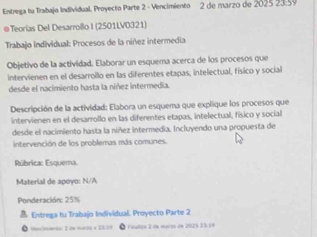 Entrega tu Trabajo Individual. Proyecto Parte 2 - Vencimiento 2 de marzo de 2025 23:59
@Teorías Del Desarrollo I (2501LV0321) 
Trabajo individual: Procesos de la níñez intermedia 
Objetivo de la actividad. Elaborar un esquema acerca de los procesos que 
intervienen en el desarrollo en las diferentes etapas, intelectual, físico y social 
desde el nacimiento hasta la niñez intermedia. 
Descripción de la actividad: Elabora un esquema que explique los procesos que 
intervienen en el desarrollo en las diferentes etapas, intelectual, físico y social 
desde el nacimiento hasta la niñez intermedia. Incluyendo una propuesta de 
intervención de los problemas más comunes. 
Rúbrica: Esquema. 
Material de apoyo: N/A 
Ponderación: 25%
B Entrega tu Trabajo Individual. Proyecto Parte 2 
Vencimiento: 2 de maról a 23.39 a Finaliza 2 de março de 2025 23.59