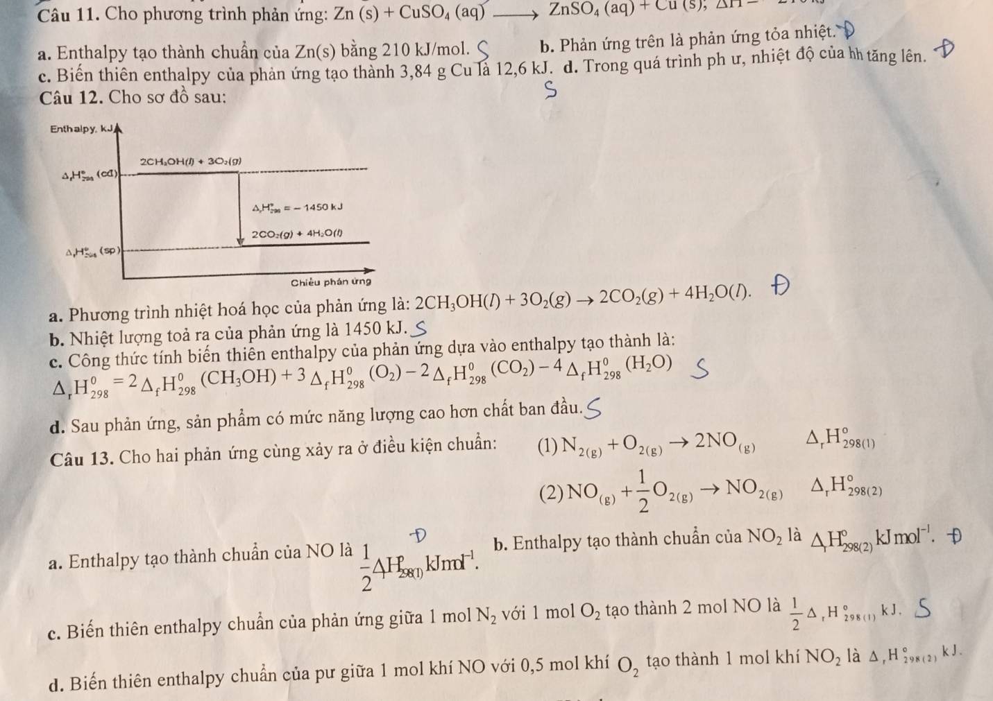 Cho phương trình phản ứng: Zn(s)+CuSO_4(aq)to ZnSO_4(aq)+Cu(s),△ H=
a. Enthalpy tạo thành chuẩn của Zn(s) bằng 210 kJ/mol. b. Phản ứng trên là phản ứng tỏa nhiệt.
c. Biến thiên enthalpy của phản ứng tạo thành 3,84 g Cu là 12,6 kJ. d. Trong quá trình ph ư, nhiệt độ của hh tăng lên.
Câu 12. Cho sơ đồ sau:
Enthalpy, kJ
2CH_2OH(l)+3O_2(g)
^ H_(201)°(cd)
△ H_vas∈fty ^circ =-1450kJ
2CO_2(g)+4H_2O(l)
,H_(sim /s)°(sp)
Chiều phán ứng
a. Phương trình nhiệt hoá học của phản ứng là: 2CH_3OH(l)+3O_2(g)to 2CO_2(g)+4H_2O(l).
b. Nhiệt lượng toả ra của phản ứng là 1450 kJ.
c. Công thức tính biến thiên enthalpy của phản ứng dựa vào enthalpy tạo thành là:
△ _rH_(298)^0=2_fH_(298)^0(CH_3OH)+3_fH_(298)^0(O_2)-2_fH_(298)^0(CO_2)-4_fH_(298)^0(H_2O)
d. Sau phản ứng, sản phẩm có mức năng lượng cao hơn chất ban đầu 1.
Câu 13. Cho hai phản ứng cùng xảy ra ở điều kiện chuẩn: (1) N_2(g)+O_2(g)to 2NO_(g) △ _rH_(298(1))°
(2) NO_(g)+ 1/2 O_2(g)to NO_2(g) △ _rH_(298(2))°
a. Enthalpy tạo thành chuẩn của NO là  1/2 4H_(28(1_k)^(-D)kJmol^(-1). b. Enthalpy tạo thành chuẩn của NO_2 là △ _rH_(298(2))°kJmol^(-l).. D
c. Biến thiên enthalpy chuẩn của phản ứng giữa 1 mol N_2 với 1 mol O_2 tạo thành 2 mol NO là  1/2 △ _rH_(298(1))°kJ.
d. Biến thiên enthalpy chuẩn của pư giữa 1 mol khí NO với 0,5 mol khí O_2 tạo thành 1 mol khí NO_2 là △ ,H_(298(2))°kJ