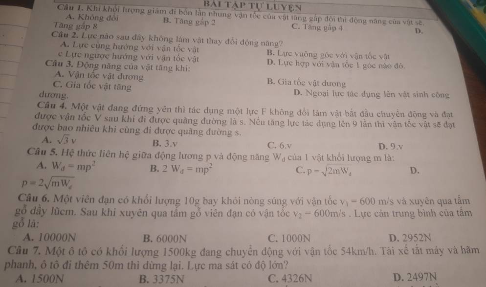 Bài tập tự luyện
Câu I. Khi khổi lượng giám đi bốn lần nhung vận tốc của vật tăng gắp đôi thì động năng của vật sẽ.
A. Không đôi B. Tăng gắp 2 D.
Tăng gấp 8 C. Tăng gấp 4
Câu 2. Lực nào sau đây không làm vật thay đổi động năng?
A. Lực cùng hướng với vận tốc vật B. Lực vuông góc với vận tốc vật
c Lực ngược hướng với vận tốc vật D. Lực hợp với vận tốc 1 góc nào đó.
Câu 3. Động năng của vật tăng khi:
A. Vận tốc vật dương B. Gia tốc vật dương
C. Gia tốc vật tăng D. Ngoại lực tác dụng lên vật sinh công
dương.
Câu 4. Một vật đang đứng yên thì tác dụng một lực F không đổi làm vật bắt đầu chuyển động và đạt
được vận tốc V sau khi đi được quãng đường là s. Nếu tăng lực tác dụng lên 9 lần thì vận tốc vật sẽ đạt
được bao nhiêu khi cùng đi được quãng đường s.
A. sqrt(3)v B. 3.v C. 6.v D. 9.v
Câu 5. Hệ thức liên hệ giữa động lương p và động năng W_d của 1 vật khối lượng m là:
A. W_d=mp^2
B. 2W_d=mp^2 C. p=sqrt(2mW_d) D.
p=2sqrt(mW_d)
Câu 6. Một viên đạn có khổi lượng 10g bay khỏi nòng súng với vận tốc v_1=600 m/s và xuyên qua tấm
gỗ dầy lũcm. Sau khi xuyên qua tấm gỗ viên đạn có vận tốc v_2=600m/s. Lực cản trung bình của tấm
gỗ là:
A. 10000N B. 6000N C. 1000N D. 2952N
Câu 7. Một ô tô có khối lượng 1500kg đang chuyển động với vận tốc 54km/h. Tài xế tắt máy và hãm
phanh, ô tô đi thêm 50m thì dừng lại. Lực ma sát có độ lớn?
A. 1500N B. 3375N C. 4326N D. 2497N