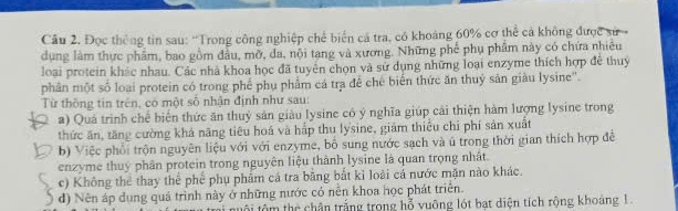 Đọc thông tin sau: “'Trong công nghiệp chế biến cá tra, có khoảng 60% cơ thể cả không được sử 
dụng làm thực phẩm, bao gồm đầu, mỡ, đa, nội tang và xương. Những phế phụ phẩm này có chứa nhiêu
loại protein khác nhau. Các nhà khoa học đã tuyên chọn và sử dụng những loại enzyme thích hợp đề thuy
phân một số loại protein có trong phế phụ phẩm cá tra đề chế biển thức ăn thuỷ sân giàu lysine''.
Từ thông tin trên, có một số nhận định như sau:
a) Quả trình chế biển thức ăn thuỷ sản giàu lysine có ý nghĩa giúp cái thiện hàm lượng lysine trong
thức ăn, tăng cường khả năng tiêu hoá và hấp thu lysine, giảm thiếu chỉ phí sản xuất
b) Việc phối trộn nguyên liệu với với enzyme, bố sung nước sạch và ú trong thời gian thích hợp đề
enzyme thuy phân protein trong nguyên liệu thành lysine là quan trọng nhất
c) Không thể thay thể phế phụ phẩm cá tra bằng bắt kỉ loài cá nước mặn nào khác.
d) Nên áp dụng quá trình này ở những nước có nền khoa học phát triển.
ội tôm thể chân trắng trong hỗ vuỡng lót bạt diện tích rộng khoảng 1