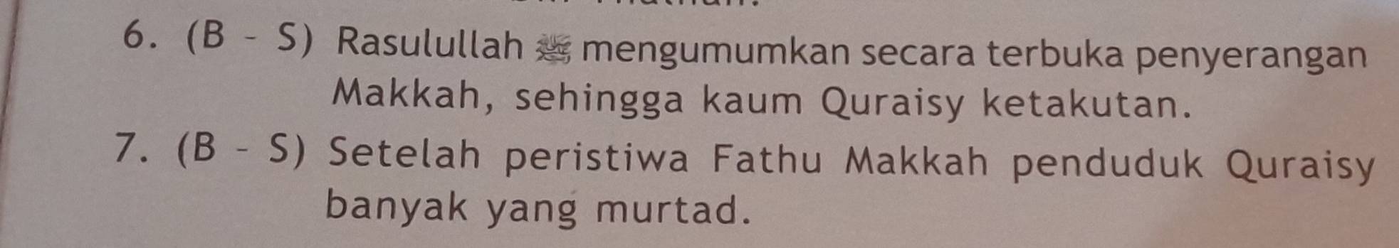 (B-S) Rasulullah æ mengumumkan secara terbuka penyerangan 
Makkah, sehingga kaum Quraisy ketakutan. 
7. (B-S) Setelah peristiwa Fathu Makkah penduduk Quraisy 
banyak yang murtad.