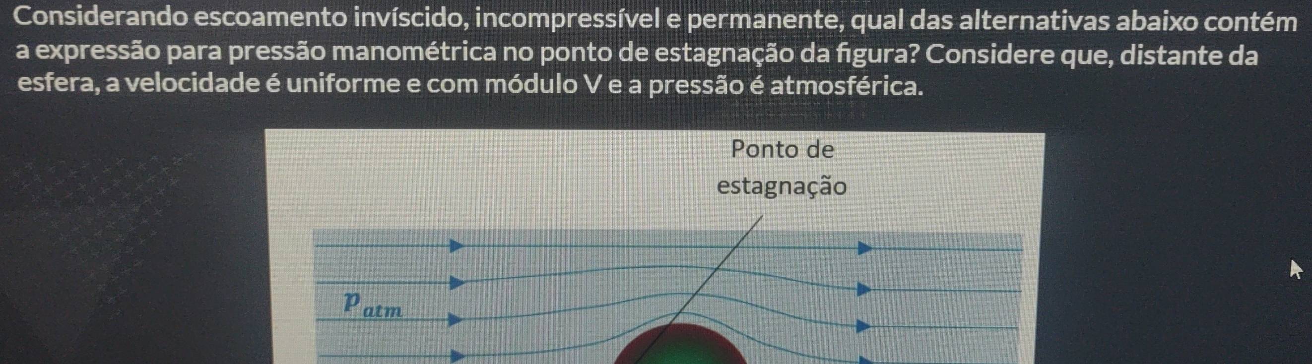 Considerando escoamento invíscido, incompressível e permanente, qual das alternativas abaixo contém 
a expressão para pressão manométrica no ponto de estagnação da figura? Considere que, distante da 
esfera, a velocidade é uniforme e com módulo V e a pressão é atmosférica. 
Ponto de 
estagnação 
Patm