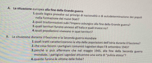 La situazione europea alla fine della Grande guerra 
1.quale logica prevalse sui principi di nazionalità e di autodeterminazione dei popoli 
nella formazione dei nuovi Stati? 
2.quali trasformazioni subì l’Impero asburgico alla fine della Grande guerra? 
3.quali territori furono annessi all’Italia e quali invece no? 
4.quali popolazioni vivevano in quei territori? 
B. La situazione durante il fascismo e la Seconda guerra mondiale 
1.quali tratti caratterizzarono la vita delle popolazioni dell'Istria durante il fascismo? 
2.che cosa fecero i partigiani comunisti iugoslavi dopo l’ 8 settembre 1943? 
3.perché si può affermare che nel maggio 1945, alla fine della Seconda guerra 
mondiale, i partigiani iugoslavi attuarono una sorta di “pulizia etnica”? 
4.quante furono le vittime delle foibe?