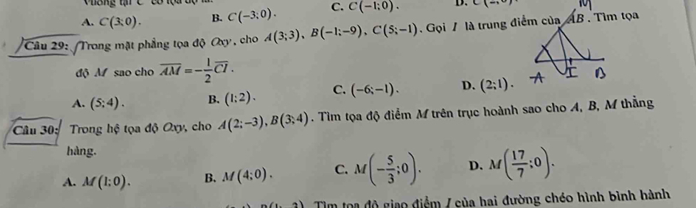 hông tạ C' có tọa dộ
A. C(3:0). B. C(-3;0). C. C(-1;0). D. C(-,0)
Câu 29: Trong mặt phẳng tọa độ Oxy, cho A(3;3), B(-1;-9), C(5;-1). Gọi / là trung điểm của
AI . Tìm tọa
độ M sao cho overline AM=- 1/2 overline CI.
A. (5;4).
B. (1:2).
C. (-6;-1). D. (2;1). 
Câu 30: Trong hộ tọa độ Oxy, cho A(2;-3), B(3;4). Tìm tọa độ điểm M trên trục hoành sao cho A, B, M thẳng
hàng.
A. M(1;0). B. M(4;0). C. M(- 5/3 ;0). D. M( 17/7 ;0). 
.3) Tìm toa độ giao điểm / của hai đường chéo hình bình hành