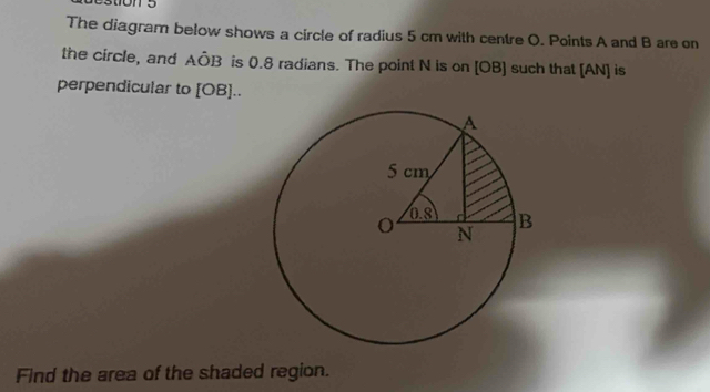 The diagram below shows a circle of radius 5 cm with centre O. Points A and B are on 
the circle, and AÔB is 0.8 radians. The point N is on [ OB ] such that [AN] is 
perpendicular to [ OB ].. 
Find the area of the shaded region.