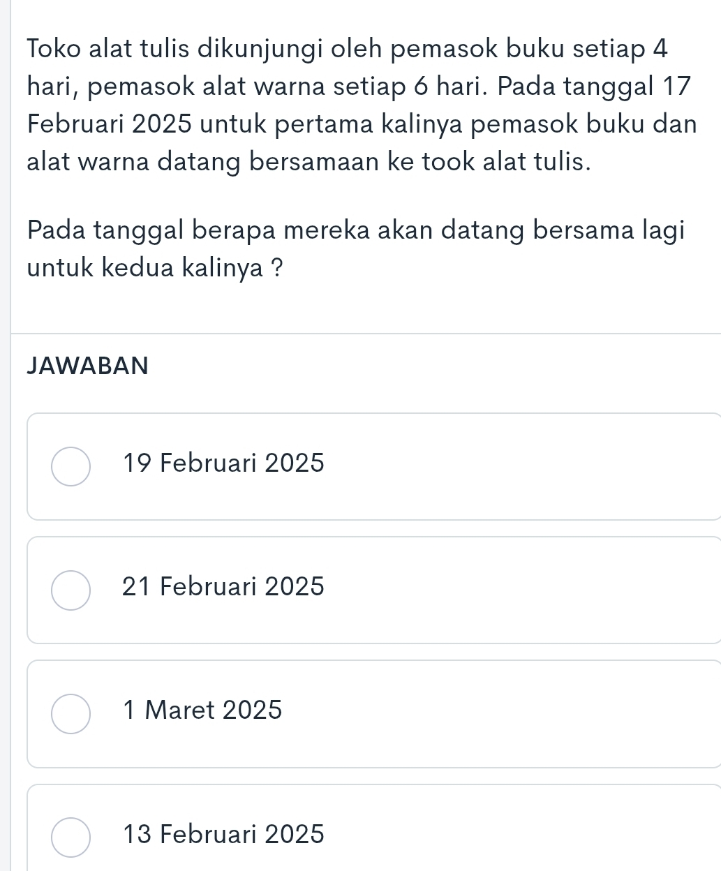 Toko alat tulis dikunjungi oleh pemasok buku setiap 4
hari, pemasok alat warna setiap 6 hari. Pada tanggal 17
Februari 2025 untuk pertama kalinya pemasok buku dan
alat warna datang bersamaan ke took alat tulis.
Pada tanggal berapa mereka akan datang bersama lagi
untuk kedua kalinya ?
JAWABAN
19 Februari 2025
21 Februari 2025
1 Maret 2025
13 Februari 2025