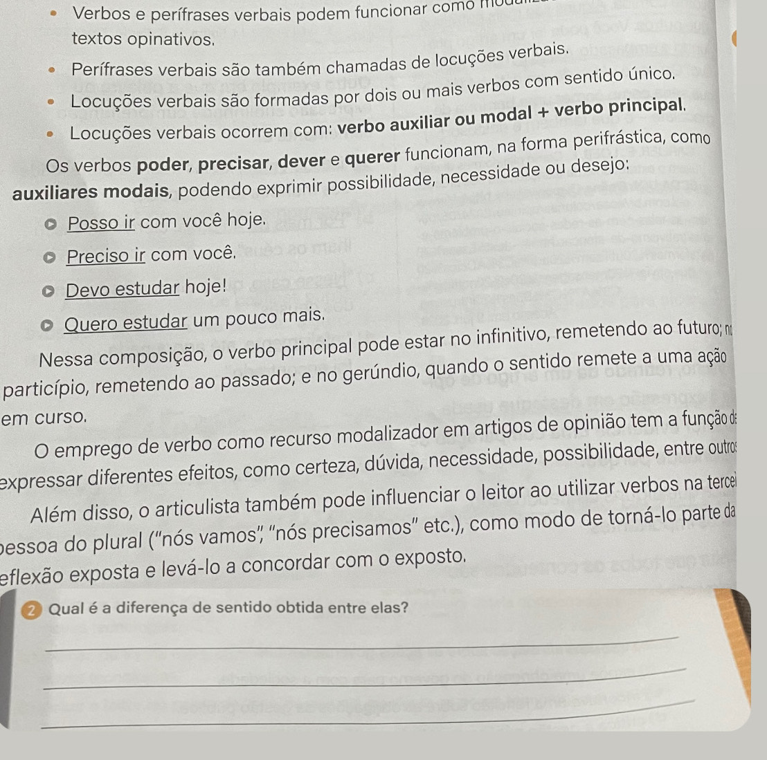 Verbos e perífrases verbais podem funcionar como mo 
textos opinativos. 
Perífrases verbais são também chamadas de locuções verbais. 
Locuções verbais são formadas por dois ou mais verbos com sentido único. 
Locuções verbais ocorrem com: verbo auxiliar ou modal + verbo principal. 
Os verbos poder, precisar, dever e querer funcionam, na forma perifrástica, como 
auxiliares modais, podendo exprimir possibilidade, necessidade ou desejo: 
Posso ir com você hoje. 
Preciso ir com você. 
Devo estudar hoje! 
Quero estudar um pouco mais. 
Nessa composição, o verbo principal pode estar no infinitivo, remetendo ao futuro; m 
particípio, remetendo ao passado; e no gerúndio, quando o sentido remete a uma ação 
em curso. 
O emprego de verbo como recurso modalizador em artigos de opinião tem a função de 
expressar diferentes efeitos, como certeza, dúvida, necessidade, possibilidade, entre outros 
Além disso, o articulista também pode influenciar o leitor ao utilizar verbos na tercel 
pessoa do plural (''nós vamos' "nós precisamos'' etc.), como modo de torná-lo parte da 
eflexão exposta e levá-lo a concordar com o exposto. 
2 Qual é a diferença de sentido obtida entre elas? 
_ 
_ 
_