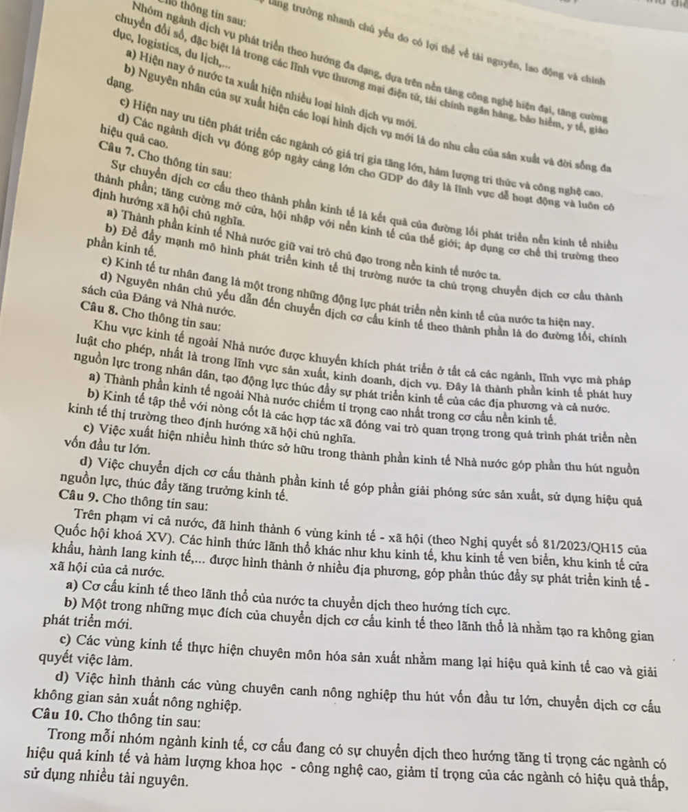 thô thông tin sau:
tang trường nhanh chủ yểu đo có lợi thể về tài nguyên, lao động và chiính
dục, logistics, du lịch,...
Nhóm ngành dịch vụ phát triển theo hướng đa dạng, dựa trên nền tảng công nghệ hiệu đại, tăng cườn
chuyển đổi số, đặc biệt là trong các lĩnh vực thương mại điện tử, tài chính ngân háng, bảo hiểm, y tế, giá
dạng.
a) Hiện nay ở nước ta xuất hiện nhiều loại hình địch vụ mới
b) Nguyên nhân của sự xuất hiện các loại hình địch vụ mới là đo nhu cầu của sản xuất và đời sống đi
hiệu quả cao.
c) Hiện nay ưu tiên phát triển các ngành có giá trị gia tăng lớn, hàm lượng trí thức và công nghệ cao
Câu 7. Cho thông tin sau:
d) Các ngành dịch vụ động góp ngày càng lớn cho GDP đo đây là lĩnh vực dễ hoạt động và luôn có
Sự chuyển dịch cơ cấu theo thành phần kinh tế là kết quả của đường lối phát triển nền kinh tế nhiều
định hướng xã hội chủ nghĩa.
thành phần; tăng cường mở cửa, hội nhập với nền kinh tế của thế giới; áp dụng cơ chế thị trường theo
a) Thành phần kinh tế Nhà nước giữ vai trò chủ đạo trong nền kinh tế nước ta
phần kinh tế.
b) Để đầy mạnh mô hình phát triển kinh tế thị trường nước ta chú trọng chuyển dịch cơ cầu thành
c) Kinh tế tư nhân đang là một trong những động lực phát triển nền kinh tế của nước ta hiện nay
sách của Đảng và Nhà nước.
d) Nguyên nhân chủ yếu dẫn đến chuyển dịch cơ cầu kinh tế theo thành phần là do đường lối, chính
Câu 8. Cho thông tin sau:
Khu vực kinh tế ngoài Nhà nước được khuyến khích phát triển ở tất cả các ngành, lĩnh vực mà pháp
luật cho phép, nhất là trong lĩnh vực sản xuất, kinh doanh, dịch vụ. Đây là thành phần kinh tế phát huy
nguồn lực trong nhân dân, tạo động lực thúc đầy sự phát triển kinh tế của các địa phương và cả nước.
a) Thành phần kinh tế ngoài Nhà nước chiếm tiỉ trọng cao nhất trong cơ cầu nền kinh tế.
b) Kinh tế tập thể với nòng cốt là các hợp tác xã đóng vai trò quan trọng trong quá trình phát triển nền
kinh tế thị trường theo định hướng xã hội chủ nghĩa.
vốn đầu tư lớn.
c) Việc xuất hiện nhiều hình thức sở hữu trong thành phần kinh tế Nhà nước góp phần thu hút nguồn
d) Việc chuyển dịch cơ cấu thành phần kinh tế góp phần giải phóng sức sản xuất, sứ dụng hiệu quả
nguồn lực, thúc đầy tăng trưởng kinh tế.
Câu 9. Cho thông tin sau:
Trên phạm vi cả nước, đã hình thành 6 vùng kinh tế - xã hội (theo Nghị quyết số 81/2023/QH15 của
Quốc hội khoá XV). Các hình thức lãnh thổ khác như khu kinh tế, khu kinh tế ven biển, khu kinh tế cửa
khẩu, hành lang kinh tế,... được hình thành ở nhiều địa phương, góp phần thúc đầy sự phát triển kinh tế -
xã hội của cả nước.
a) Cơ cấu kinh tế theo lãnh thổ của nước ta chuyền dịch theo hướng tích cực.
b) Một trong những mục đích của chuyển dịch cơ cầu kinh tế theo lãnh thổ là nhằm tạo ra không gian
phát triển mới.
c) Các vùng kinh tế thực hiện chuyên môn hóa sản xuất nhằm mang lại hiệu quả kinh tế cao và giải
quyết việc làm.
d) Việc hình thành các vùng chuyên canh nông nghiệp thu hút vốn đầu tư lớn, chuyển dịch cơ cầu
không gian sản xuất nông nghiệp.
Câu 10. Cho thông tin sau:
Trong mỗi nhóm ngành kinh tế, cơ cấu đang có sự chuyển dịch theo hướng tăng tỉ trọng các ngành có
hiệu quả kinh tế và hàm lượng khoa học - công nghệ cao, giảm tỉ trọng của các ngành có hiệu quả thấp,
sử dụng nhiều tài nguyên.