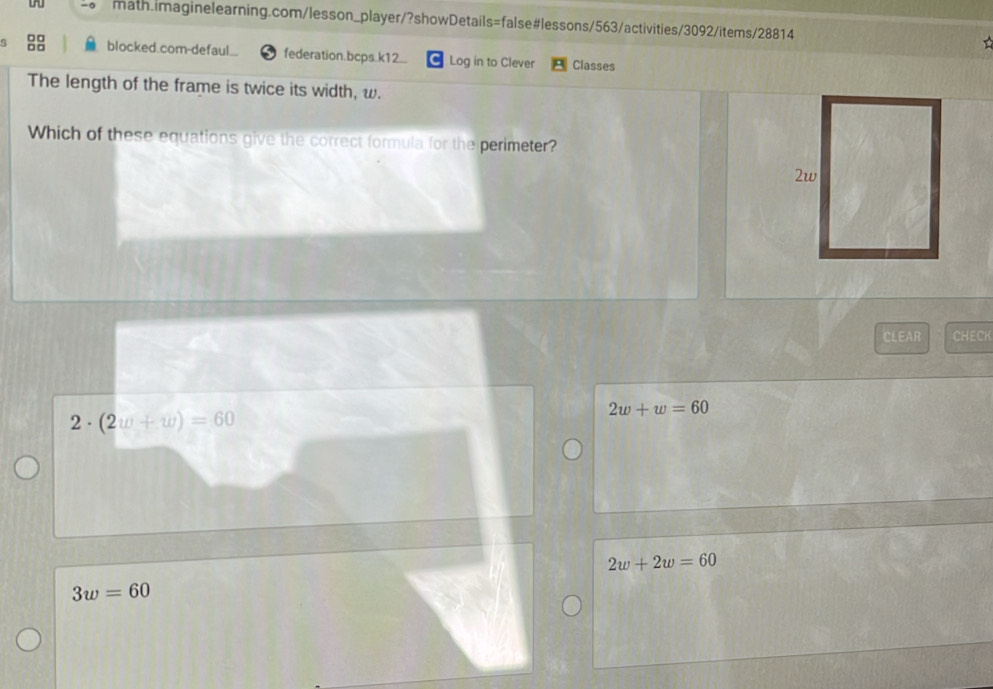 blocked.com-defaul.. federation.bcps.k12.. Log in to Clever Classes
The length of the frame is twice its width, w.
Which of these equations give the correct formula for the perimeter?
CLEAR CHECK
2· (2w+w)=60
2w+w=60
2w+2w=60
3w=60