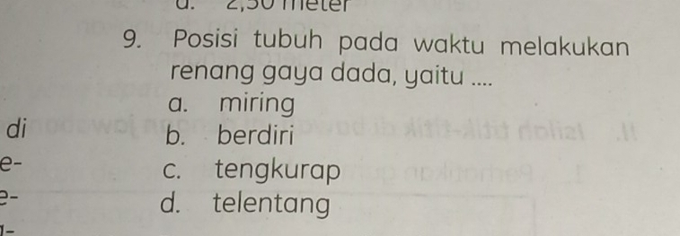 2,50 meter
9. Posisi tubuh pada waktu melakukan
renang gaya dada, yaitu ....
a. miring
di
b. berdiri
e-
c. tengkurap
2−
d. telentang
1-