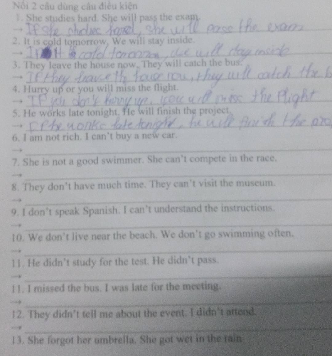 Nổi 2 câu dùng câu điều kiện 
1. She studies hard. She will pass the exam 
_→ 
2. It is cold tomorrow, We will stay inside. 
_→ 
3. They leave the house now. They will catch the bus. 
→ 
_ 
4. Hurry up or you will miss the flight. 
_→ 
5. He works late tonight. He will finish the project. 
→ 
_ 
6. I am not rich. I can’t buy a new car. 
__ 
7. She is not a good swimmer. She can’t compete in the race. 
_ 
8. They don’t have much time. They can’t visit the museum. 
_ 
9. I don’t speak Spanish. I can’t understand the instructions. 
_ 
10. We don’t live near the beach. We don’t go swimming often. 
_ 
11. He didn’t study for the test. He didn’t pass. 
_ 
l1. I missed the bus. I was late for the meeting. 
_ 
12. They didn’t tell me about the event. I didn’t attend. 
_ 
13. She forgot her umbrella. She got wet in the rain.
