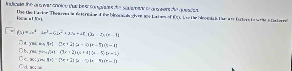 Indicate the answer choice that best completes the statement or answers the question.
Use the Factor Theorem to determine if the binomials given are factors of f(x). Use the binomials that are factors to write a factored
form of f(x). 
ν f(x)=3x^4-4x^3-61x^2+22x+40; (3x+2), (x-1)
a. yes; no; f(x)=(3x+2)(x+4)(x-5)(x-1)
b. yes; yes; f(x)=(3x+2)(x+4)(x-5)(x-1)
c. no; yes; f(x)=(3x+2)(x+4)(x-5)(x-1)
d. no; no