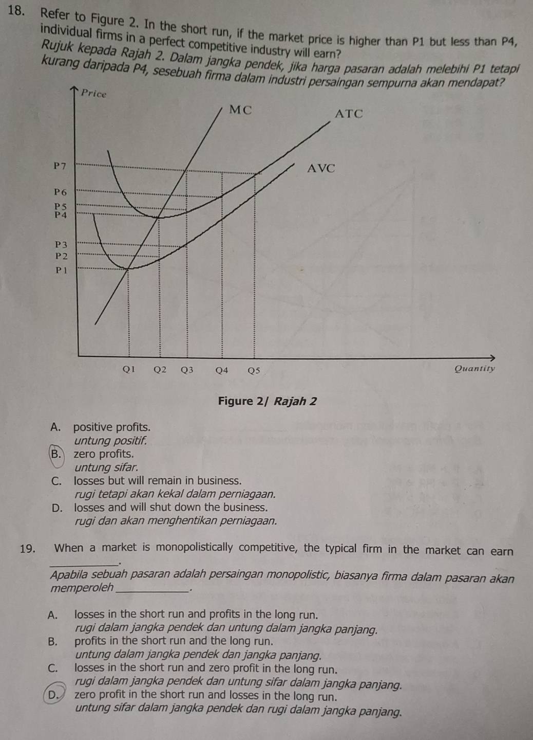 Refer to Figure 2. In the short run, if the market price is higher than P1 but less than P4,
individual firms in a perfect competitive industry will earn?
Rujuk kepada Rajah 2. Dalam jangka pendek, jika harga pasaran adalah melebihi P1 tetapi
kurang daripada P4, sesebuah firma dalam industri persaingan sempurna akan mendapat?
Price
MC
ATC
P7
AVC
P6
P5
P4
P3
P2
P 1
Q1 Q2 Q3 Q4 Q5 Quantity
Figure 2/ Rajah 2
A. positive profits.
untung positif.
B. zero profits.
untung sifar.
C. losses but will remain in business.
rugi tetapi akan kekal dalam perniagaan.
D. losses and will shut down the business.
rugi dan akan menghentikan perniagaan.
19. When a market is monopolistically competitive, the typical firm in the market can earn
_.
Apabila sebuah pasaran adalah persaingan monopolistic, biasanya firma dalam pasaran akan
memperoleh_
.
A. losses in the short run and profits in the long run.
rugi dalam jangka pendek dan untung dalam jangka panjang.
B. profits in the short run and the long run.
untung dalam jangka pendek dan jangka panjang.
C. losses in the short run and zero profit in the long run.
rugi dalam jangka pendek dan untung sifar dalam jangka panjang.
D. zero profit in the short run and losses in the long run.
untung sifar dalam jangka pendek dan rugi dalam jangka panjang.