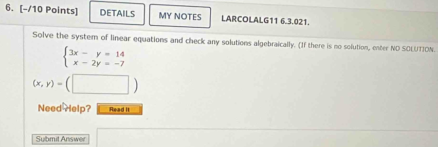 DETAILS MY NOTES LARCOLALG11 6.3.021.
Solve the system of linear equations and check any solutions algebraically. (If there is no solution, enter NO SOLUTION.
beginarrayl 3x-y=14 x-2y=-7endarray.
(x,y)=(□ )
Need Help? Read It
Submit Answer