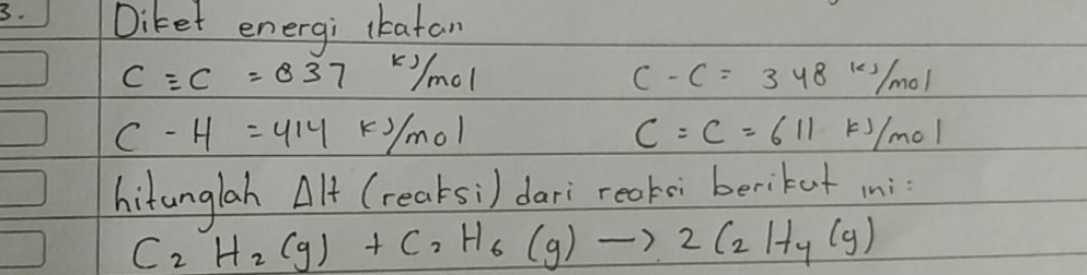 Diket energi lkafan
c=e=837kj/mol
C-C=348kJ/mol
C-H=414kJ/mol
C=C=611kJ/mol
hitunglah Delta H (reaksi) dari reaksi berikut ini:
C_2H_2(g)+C_2H_6(g)to 2C_2H_4(g)