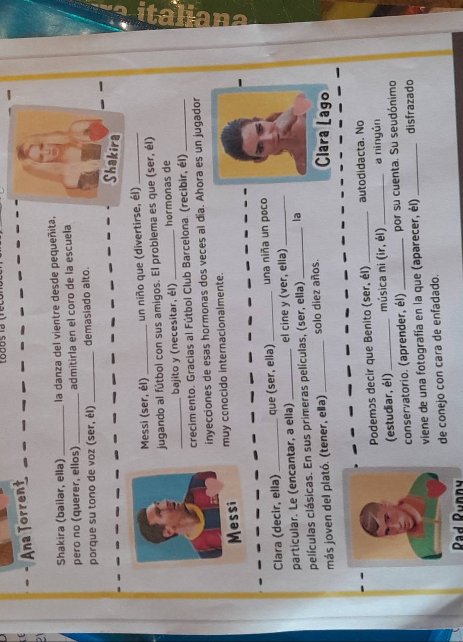 todos la (rect 
to 
. Ana Torrent 
21 
Shakira (bailar, ella) _la danza del vientre desde pequeñita, 
pero no (querer, ellos)_ admitirla en el coro de la escuela 
porque su tono de voz (ser, él) _demasiado alto. 
Shakira 
Messi (ser, él) _un niño que (divertirse, él)_ 
jugando al fútbol con sus amigos. El problema es que (ser, él) 
_bajito y (necesitar, él) _hormonas de 
crecimento. Gracias al Fútbol Club Barcelona. (recibir, él)_ 
inyecciones de esas hormonas dos veces al día. Ahora es un jugador 
muy conocido internacionalmente. 
Clara (decir, ella) _que (ser, ella)_ una niña un poco 
particular. Le (encantar, a ella) _el cine y (ver, ella)_ 
películas clásicas. En sus primeras películas, (ser, ella) _la 
más joven del plató. (tener, ella) _solo diez años. 
Clara Lago 
Podemos decir que Benito (ser, él)_ autodidacta. No 
(estudiar, él)_ música ni (ir, él) _a ninyún 
conservatorio. (aprender, él) _por su cuenta. Su seudónimo 
viene de una fotografía en la que (aparecer, él) _disfrazado 
de conejo con cara de enfadado. 
Rad Runn