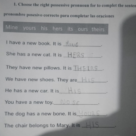 Choose the right possessive pronuoun for to complet the senten 
pronombre posesivo correcto para completar las oraciones 
Mine yours his hers its ours theirs 
I have a new book. It is _. 
She has a new cat. It is _. 
They have new pillows. It is _. 
We have new shoes. They are_ . 
He has a new car. It is_ . 
You have a new toy. _. 
The dog has a new bone. It is_ 
The chair belongs to Mary. It is_ 
.