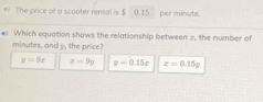 The price off a scooter rental is $ 0.15 per minute.
* Which equation shows the relationship between 2, the number of
minutes, and y, the price?
y=9x x=9y y=0.15x x=0.15g