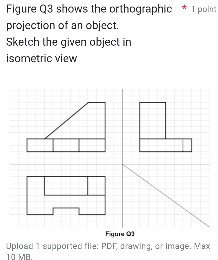 Figure Q3 shows the orthographic * 1 point 
projection of an object. 
Sketch the given object in 
isometric view 
Figure Q3 
Upload 1 supported file: PDF, drawing, or image. Max 
10 MB.