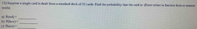 Suppose a single card is dealt from a standard deck of 52 cards. Find the probability that the card is: (Enter either in fraction form or nearest 
tenth) 
a) P(red)=
_ 
_ 
b) P(face)=
c) P(ace)= _