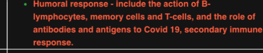 Humoral response - include the action of B- 
lymphocytes, memory cells and T-cells, and the role of 
antibodies and antigens to Covid 19, secondary immune 
response.