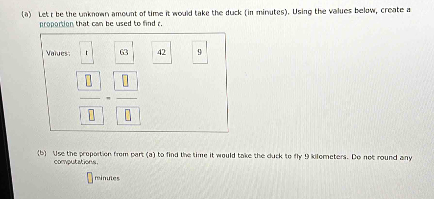 Let t be the unknown amount of time it would take the duck (in minutes). Using the values below, create a 
proportion that can be used to find t. 
Values: t 63 42 9
 □ /□  = □ /□  
(b) Use the proportion from part (a) to find the time it would take the duck to fly 9 kilometers. Do not round any 
computations.
minutes