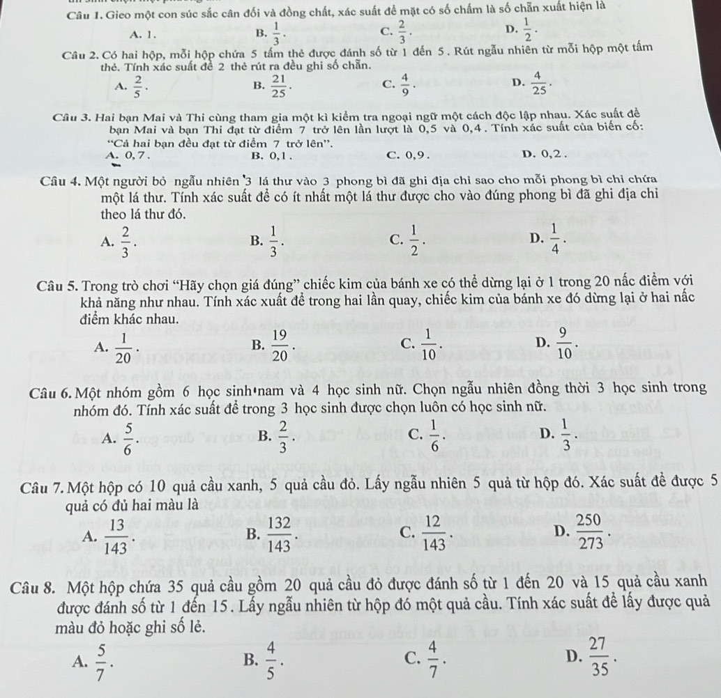 Gieo một con súc sắc cân đối và đồng chất, xác suất để mặt có số chấm là số chẵn xuất hiện là
D.
A. 1. B.  1/3 · C.  2/3 .  1/2 ·
Câu 2. Có hai hộp, mỗi hộp chứa 5 tấm thẻ được đánh số từ 1 đến 5. Rút ngẫu nhiên từ mỗi hộp một tấm
thẻ. Tính xác suất đề 2 thẻ rút ra đều ghi số chẵn.
A.  2/5 ·  21/25 .  4/9 .  4/25 .
B.
C.
D.
Câu 3. Hai bạn Mai và Thi cùng tham gia một kì kiểm tra ngoại ngữ một cách độc lập nhau. Xác suất đề
bạn Mai và bạn Thi đạt từ điểm 7 trở lên lần lượt là 0,5 và 0,4 . Tính xác suất của biến cố:
“Cả hai bạn đều đạt từ điểm 7 trở lên”.
A. 0, 7 . B. 0,1 . C. 0,9 . D. 0,2 .
Câu 4. Một người bỏ ngẫu nhiên 3 lá thư vào 3 phong bì đã ghi địa chỉ sao cho mỗi phong bì chỉ chứa
một lá thư. Tính xác suất để có ít nhất một lá thư được cho vào đúng phong bì đã ghi địa chi
theo lá thư đó.
A.  2/3 .  1/3 .  1/2 .  1/4 .
B.
C.
D.
Câu 5. Trong trò chơi “Hãy chọn giá đúng” chiếc kim của bánh xe có thể dừng lại ở 1 trong 20 nấc điểm với
khả năng như nhau. Tính xác xuất để trong hai lần quay, chiếc kim của bánh xe đó dừng lại ở hai nấc
điểm khác nhau.
A.  1/20 .  19/20 . C.  1/10 . D.  9/10 .
B.
Câu 6.Một nhóm gồm 6 học sinh*nam và 4 học sinh nữ. Chọn ngẫu nhiên đồng thời 3 học sinh trong
nhóm đó. Tính xác suất để trong 3 học sinh được chọn luôn có học sinh nữ.
A.  5/6 .  2/3 ·   1/6 .  1/3 .
B.
C.
D.
Câu 7.Một hộp có 10 quả cầu xanh, 5 quả cầu đỏ. Lấy ngẫu nhiên 5 quả từ hộp đó. Xác suất đề được 5
quả có đủ hai màu là
A.  13/143 .  132/143 .  12/143 .  250/273 .
B.
C.
D.
Câu 8. Một hộp chứa 35 quả cầu gồm 20 quả cầu đỏ được đánh số từ 1 đến 20 và 15 quả cầu xanh
được đánh số từ 1 đến 15. Lấy ngẫu nhiên từ hộp đó một quả cầu. Tính xác suất để lấy được quả
màu đỏ hoặc ghi số lẻ.
A.  5/7 .  4/5 .  4/7 .  27/35 .
B.
C.
D.