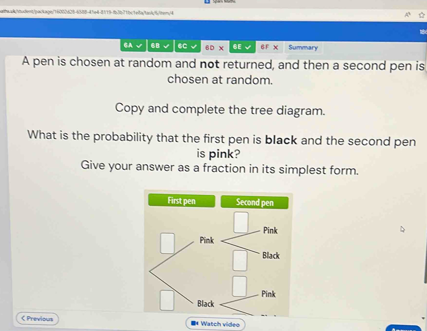 6A 6B 6C 6 D X 6E 6F X Summary 
A pen is chosen at random and not returned, and then a second pen is 
chosen at random. 
Copy and complete the tree diagram. 
What is the probability that the first pen is black and the second pen 
is pink? 
Give your answer as a fraction in its simplest form. 
< Previous Watch video