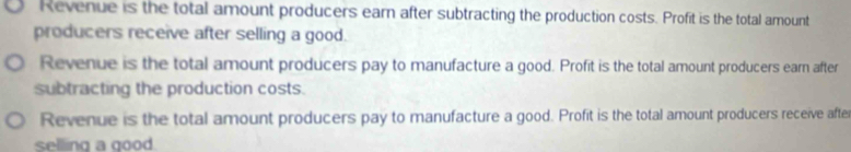 Revenue is the total amount producers earn after subtracting the production costs. Profit is the total amount
producers receive after selling a good.
Revenue is the total amount producers pay to manufacture a good. Profit is the total amount producers earn after
subtracting the production costs.
Revenue is the total amount producers pay to manufacture a good. Profit is the total amount producers receive afte
selling a good