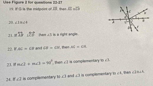 Use Figure 2 for questions 22-27 
19. If G is the midpoint of overline AB , then overline AG≌ overline GB
20. ∠ 1≌ ∠ 4
21. If overleftrightarrow AB ⊥ overleftrightarrow CD then ∠ 5 is a right angle. 
22. If AG=GB and GB=GH , then AG=GH. 
23. If m∠ 2+m∠ 3=90° , then ∠ 2 is complementary to ∠ 3. 
24. If ∠ 2 is complementary to ∠ 3 and ∠ 3 is complementary to ∠ 4 , then ∠ 2≌ ∠ 4.