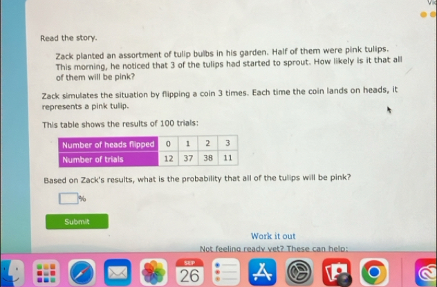 Read the story. 
Zack planted an assortment of tulip bulbs in his garden. Half of them were pink tulips. 
This morning, he noticed that 3 of the tulips had started to sprout. How likely is it that all 
of them will be pink? 
Zack simulates the situation by flipping a coin 3 times. Each time the coin lands on heads, it 
represents a pink tulip. 
This table shows the results of 100 trials: 
Based on Zack's results, what is the probability that all of the tulips will be pink?
%
Submit 
Work it out 
Not feeling readv vet? These can help: 
SEP 
26