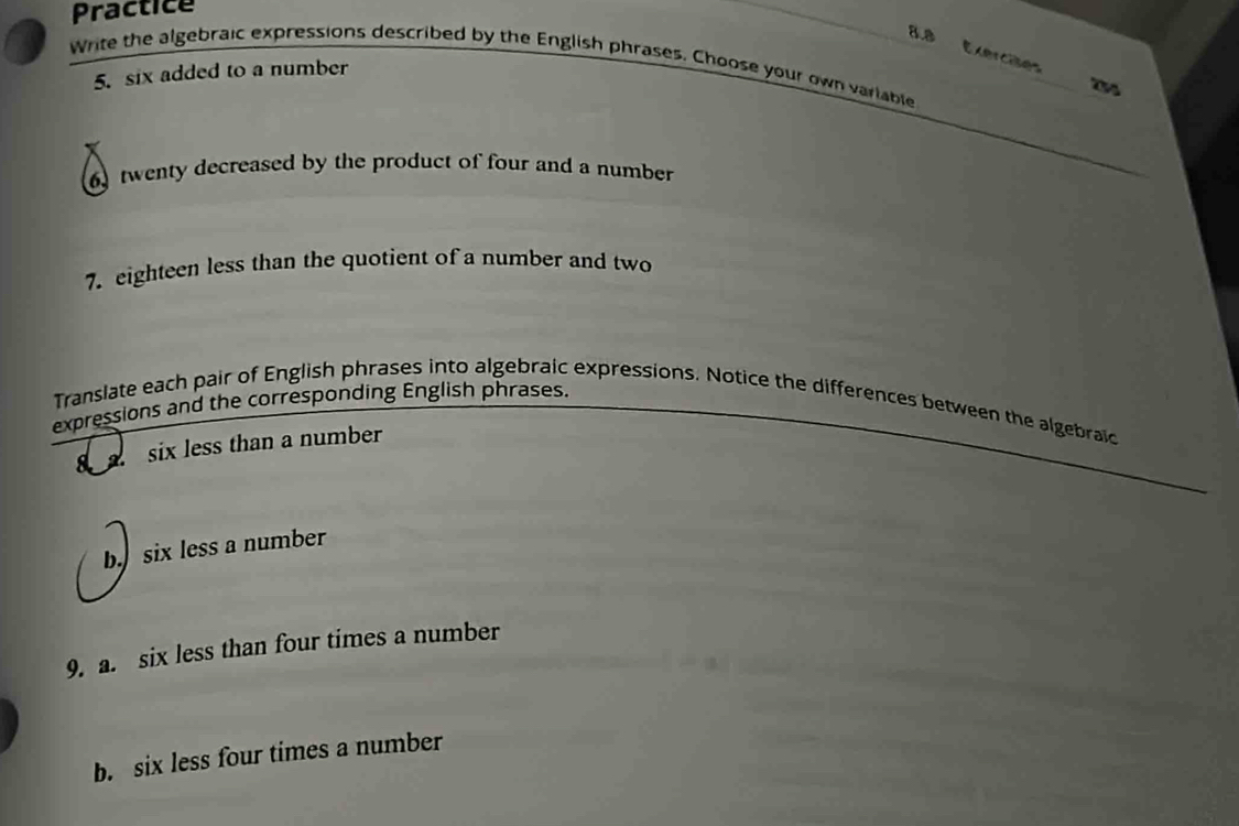 Practice 
8.8 Exercae 
Write the algebraic expressions described by the English phrases. Choose your own variable 
5. six added to a number 
twenty decreased by the product of four and a number 
7. eighteen less than the quotient of a number and two 
expressions and the corresponding English phrases. 
Translate each pair of English phrases into algebraic expressions. Notice the differences between the algebraic 
six less than a number 
b six less a number 
9. a. six less than four times a number 
b. six less four times a number