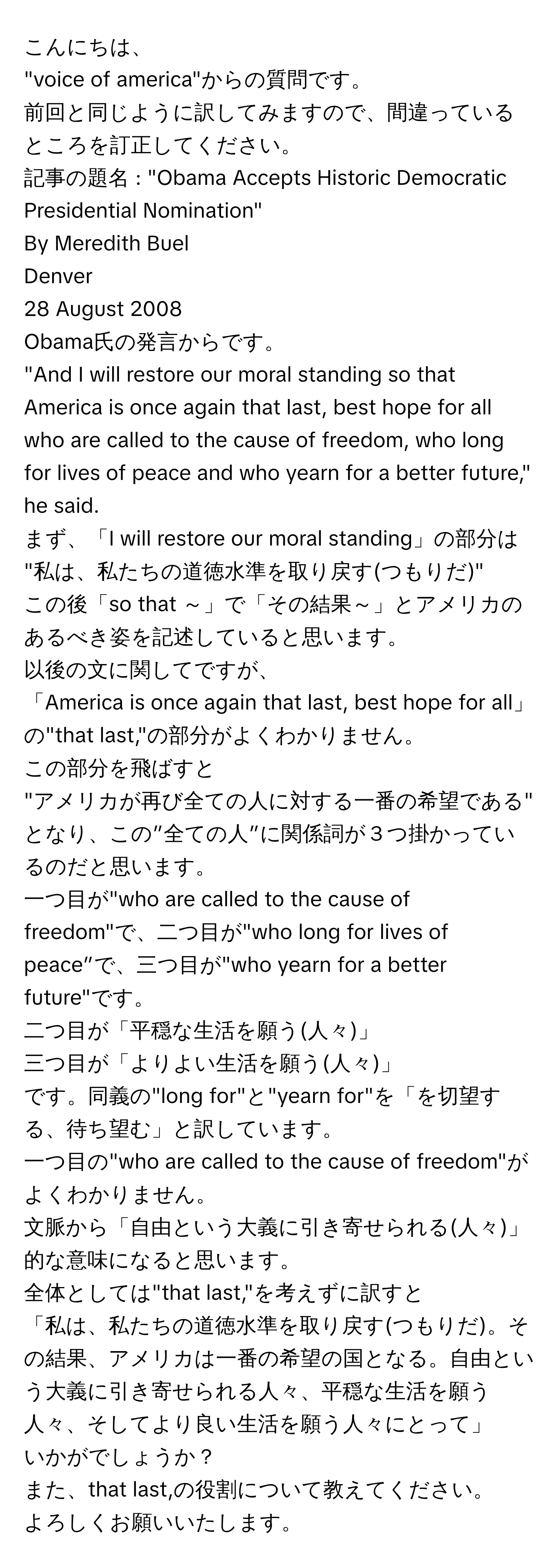 こんにちは、  
"voice of america"からの質問です。  
前回と同じように訳してみますので、間違っているところを訂正してください。  
記事の題名 : "Obama Accepts Historic Democratic Presidential Nomination"  
By Meredith Buel  
Denver  
28 August 2008  

Obama氏の発言からです。  
"And I will restore our moral standing so that America is once again that last, best hope for all who are called to the cause of freedom, who long for lives of peace and who yearn for a better future," he said.  

まず、「I will restore our moral standing」の部分は  
"私は、私たちの道徳水準を取り戻す(つもりだ)"  
この後「so that ～」で「その結果～」とアメリカのあるべき姿を記述していると思います。  

以後の文に関してですが、  
「America is once again that last, best hope for all」の"that last,"の部分がよくわかりません。  
この部分を飛ばすと  
"アメリカが再び全ての人に対する一番の希望である"  
となり、この”全ての人”に関係詞が３つ掛かっているのだと思います。  

一つ目が"who are called to the cause of freedom"で、二つ目が"who long for lives of peace”で、三つ目が"who yearn for a better future"です。  
二つ目が「平穏な生活を願う(人々)」  
三つ目が「よりよい生活を願う(人々)」  
です。同義の"long for"と"yearn for"を「を切望する、待ち望む」と訳しています。  
一つ目の"who are called to the cause of freedom"がよくわかりません。  

文脈から「自由という大義に引き寄せられる(人々)」的な意味になると思います。  
全体としては"that last,"を考えずに訳すと  
「私は、私たちの道徳水準を取り戻す(つもりだ)。その結果、アメリカは一番の希望の国となる。自由という大義に引き寄せられる人々、平穏な生活を願う人々、そしてより良い生活を願う人々にとって」  
いかがでしょうか？  
また、that last,の役割について教えてください。  
よろしくお願いいたします。