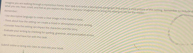 Imagine you are walking through a mysterious forest. Your task is to write a descriptive paragraph that paints a vivid picture of this setting. Remember to include d 
what you see, hear, smell, and feel as you explore the forest. Use your imagination to bring the setting to life for the reader. 
Remember: 
- Use descriptive language to create a clear image in the reader's mind. 
- Think about how the setting can create a mood or atmosphere in your writing. 
- Consider how the setting can impact the characters and the story. 
- Evaluate your writing by checking for spelling, grammar, and punctuation errors. 
- Be creative and have fun with this task! 
Submit online or bring into class to stick into your book.