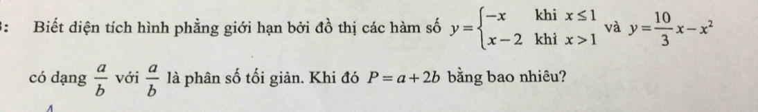 3: Biết diện tích hình phẳng giới hạn bởi đồ thị các hàm số y=beginarrayl -xkhix≤ 1 x-2khix>1endarray. và y= 10/3 x-x^2
có dạng  a/b  với  a/b  là phân số tối giản. Khi đó P=a+2b bằng bao nhiêu?