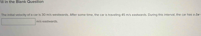 Fill in the Blank Question 
The initial velocity of a car is 30 m/s westwards. After some time, the car is traveling 45 m/s eastwards. During this interval, the car has a △ v
m/s eastwards.