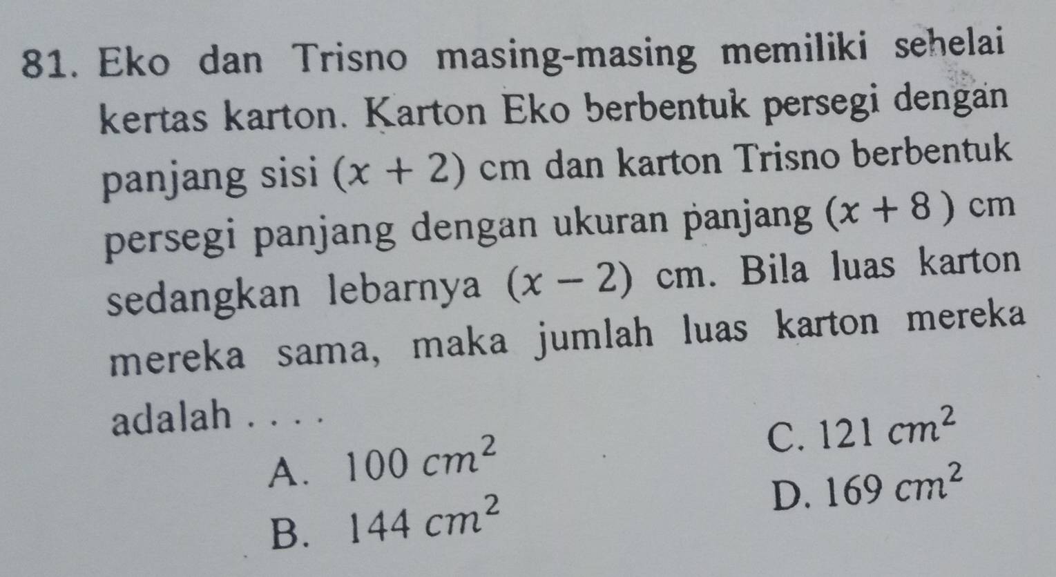 Eko dan Trisno masing-masing memiliki sehelai
kertas karton. Karton Eko berbentuk persegi dengan
panjang sisi (x+2)cm dan karton Trisno berbentuk
persegi panjang dengan ukuran panjang (x+8)cm
sedangkan lebarnya (x-2)cm. Bila luas karton
mereka sama, maka jumlah luas karton mereka
adalah . . . .
A. 100cm^2
C. 121cm^2
D. 169cm^2
B. 144cm^2