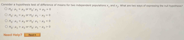 Consider a hypothesis test of difference of means for two independent populations x_1 and x_2. What are two ways of expressing the null hypothesis?
H_0 : mu _1=mu _2 or H_0/ mu _1+mu _2=0
H_0 : mu _1=mu _2 or H_0:mu _1-mu _2=0
H_0:mu _1 or H_0:mu _1-mu _2<0</tex>
H_0:mu _1>mu _2 or H_0:mu _1-mu _2>0
Need Help? Read It