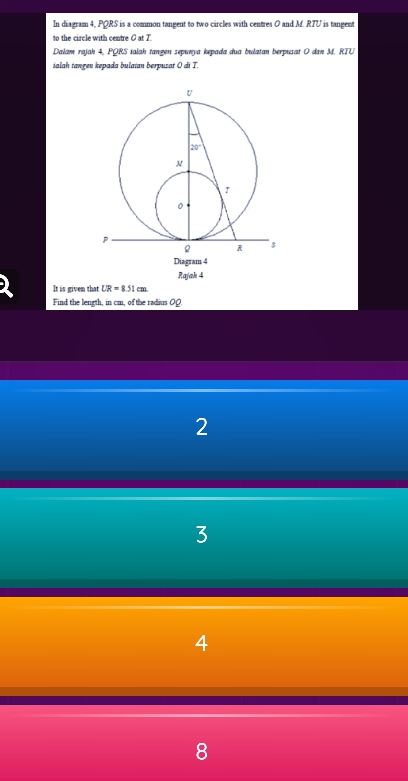 In diagram 4, PQRS is a common tangent to two circles with centres O and M. RTU is tangent
to the circle with centre O at T.
Dalam rajah 4, PQRS ialah tangen sepunya kepada dua bulatan berpusat O dan M. RTU
ialah tangen kepada bulatan berpusat O di T.
Rajah 4
It is given that UR=8.51cm
Find the length, in cm, of the radius OQ
2
3
4