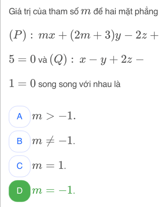 Giá trị của tham số M để hai mặt phẳng^ P):mx+(2m+3)y-2z+
5=0va(Q):x-y+2z-
1=0 song song với nhau là
A m>-1.
B m!= -1.
C m=1.
D m=-1.