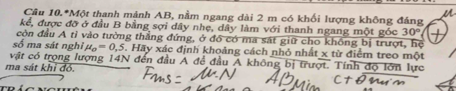 Câu 10.*Một thanh mảnh AB, nằm ngang dài 2 m có khối lượng không đáng 
kể, được đỡ ở đầu B bằng sợi dây nhẹ, dây làm với thanh ngang một góc 30°
còn đầu A tì vào tường thẳng đứng, ở đó có ma sát giữ cho không bị trượt, hệ 
số ma sát nghi, mu _o=0,5. Hãy xác định khoảng cách nhỏ nhất x từ điểm treo một 
vật có trọng lượng 14N đến đầu A đề đầu A không bị trượt. Tính độ lớn lực 
ma sát khi đó.