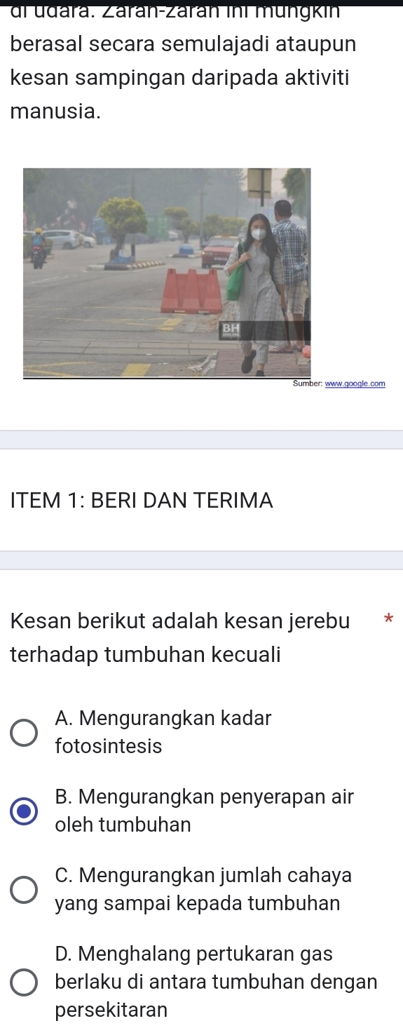 di udara. Záran-Zárán ini müngkin
berasal secara semulajadi ataupun
kesan sampingan daripada aktiviti
manusia.
w.google.com
ITEM 1: BERI DAN TERIMA
Kesan berikut adalah kesan jerebu *
terhadap tumbuhan kecuali
A. Mengurangkan kadar
fotosintesis
B. Mengurangkan penyerapan air
oleh tumbuhan
C. Mengurangkan jumlah cahaya
yang sampai kepada tumbuhan
D. Menghalang pertukaran gas
berlaku di antara tumbuhan dengan
persekitaran