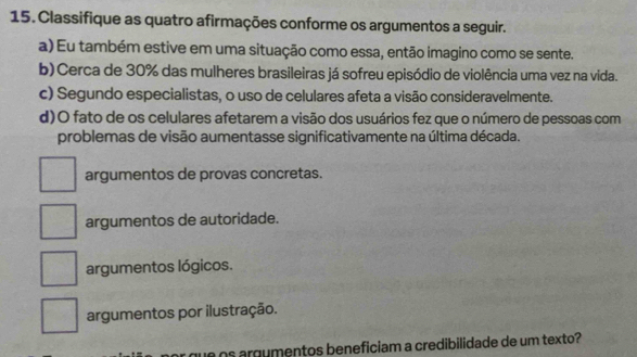 Classifique as quatro afirmações conforme os argumentos a seguir.
a) Eu também estive em uma situação como essa, então imagino como se sente.
b) Cerca de 30% das mulheres brasileiras já sofreu episódio de violência uma vez na vida.
c) Segundo especialistas, o uso de celulares afeta a visão consideravelmente.
d)O fato de os celulares afetarem a visão dos usuários fez que o número de pessoas com
problemas de visão aumentasse significativamente na última década.
argumentos de provas concretas.
argumentos de autoridade.
argumentos lógicos.
argumentos por ilustração.
que os argumentos beneficiam a credibilidade de um texto?