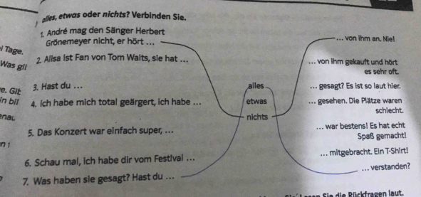 alles, etwas oder nichts? Verbinden Sie.
1. André mag den Sänger Herbert von ihm an. Nie!
Grönemeyer nicht, er hört ...
Tage.
2. Alisa ist Fan von Tom Waits, sie hat …. von ihm gekauft und hört
Was gil
es sehr oft.
e. Git
3. Hast du . .. alles gesagt? Es ist so laut hier,
in bil 4. Ich habe mich total geärgert, ich habe ... etwas gesehen. Die Plätze waren
nal nichts schlecht.
5. Das Konzert war einfach super, .. _war bestens! Es hat echt
Spaß gemacht!
n 1
6. Schau mal, ich habe dir vom Festival . .. _... mitgebracht. Ein T-Shirt!
7. Was haben sie gesagt? Hast du .. . verstanden?