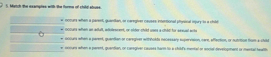 Match the examples with the forms of child abuse.
occurs when a parent, guardian, or caregiver causes intentional physical injury to a child
occurs when an adult, adolescent, or older child uses a child for sexual acts
occurs when a parent, guardian or caregiver withholds necessary supervision, care, affection, or nutrition from a child
occurs when a parent, guardian, or caregiver causes harm to a child's mental or social development or mental health